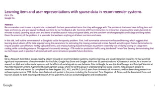 Learning item and user representations with sparse data in recommender systems
Ed H. Chi
Google Inc.
Abstract:
Recommenders match users in a particular context with the best personalized items that they will engage with. The problem is that users have shifting item and
topic preferences, and give sparse feedback over time (or no-feedback at all). Contexts shift from interaction-to-interaction at various time scales (seconds to
minutes to days). Learning about users and items is hard because of noisy and sparse labels, and the user/item set changes rapidly and is large and long-tailed.
Given the enormity of the problem, it is a wonder that we learn anything at all about our items and users.
In this talk, I will outline some research at Google to tackle the sparsity problem. First, I will summarize some work on focused learning, which suggests that
learning about subsets of the data requires tuning the parameters for estimating the missing unobserved entries. Second, we utilize joint feature factorization to
impute possible user affinity to freshly-uploaded items, and employ hashing-based techniques to perform extremely fast similarity scoring on a large item
catalog, while controlling variance. This approach is currently serving a ~1TB model on production traffic using distributed TensorFlow Serving, demonstrating that
our techniques work in practice. I will conclude with some remarks on possible future directions.
Bio:
Ed is a Research Scientist at Google, leading a team focused on recommendation systems, machine learning, and social interaction research. He has launched
significant improvements of recommenders for YouTube, Google Play Store and Google+. With over 35 patents and over 100 research articles, he is known for
research on Web and online social systems, and the effects of social signals on user behavior. Prior to Google, he was the Area Manager and Principal Scientist at
Palo Alto Research Center‘s Augmented Social Cognition Group, where he led the group in understanding how social systems help groups of people to
remember, think and reason. Ed completed his three degrees (B.S., M.S., and Ph.D.) in 6.5 years from University of Minnesota, and has been doing research on
software systems since 1993. He has been featured and quoted in the press, including the Economist, Time Magazine, LA Times, and the Associated Press, and
has won awards for both teaching and research. In his spare time, Ed is an avid photographer and snowboarder.
1
 
