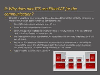 9: Why does menTCS use EtherCAT for the
communication?
▪ EtherCAT is a real-time Ethernet standard based on open Ethernet that fulfills the conditions to
make communication between menTCS components safe:
▪ EtherCAT is deterministic, with cycle times ≤ 5 ms.
▪ EtherCAT is able to operate without switches.
▪ EtherCAT supports a ring topology which provides a continuity in service in the case of broken
cable or the loss of power on one remote I/O.
▪ The safety communication layer of EtherCAT (FSoE) establishes an end-to-end protection to the
safe I/O board.
▪ Any packet that leaves the safe domain is encapsulated in an envelope that is checked by the
receiver of the packet (the safe I/O board). With this method, failures like packet duplication,
loss, wrong sequence, corruption, wrong addressing etc. are covered.
▪ FSoE covers the requirements of EN 50159.
 