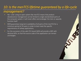 10: Is the menTCS lifetime guaranteed by a life-cycle
management?
▪ Yes – and: using an open system like menTCS means that product
obsolescence management can be limited to single standardized parts of
the computer system. It will never affect and endanger the train or wayside
function itself.
▪ MEN guarantees long-term availability of all parts of the menTCS for a
minimum period of 10 years in order to best meet the specific
requirements of railway applications.
▪ For the successor of the safe CPU board MEN will provide a BSP with
identical APIs, so that the source code of the application can remain
unchanged.
 