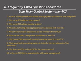 2
10 Frequently Asked Questions about the
Safe Train Control System menTCS
1: Is menTCS interoperable with already existing systems and how can it be integrated?
2: Why is menTCS called an open system?
3: Why is menTCS called a modular system?
4: Which kind of rolling-stock applications can be covered with menTCS?
5: Which kind of wayside applications can be covered with menTCS?
6: What are the safety configuration possibilities of menTCS?
7: Why choose QNX as the safe standard operating system for menTCS?
8: What would be the operating system of choice for the non-safe parts of the
application?
9: Why does menTCS use EtherCAT for the communication?
10: Is the menTCS lifetime guaranteed by a life-cycle management?
 