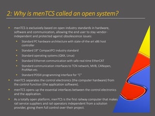 2: Why is menTCS called an open system?
▪ menTCS is exclusively based on open industry standards in hardware,
software and communication, allowing the end user to stay vendor-
independent and protected against obsolescence issues:
▪ Standard PC hardware architecture with state-of-the-art x86 host
controller
▪ Standard 19” CompactPCI industry standard
▪ Standard operating systems (QNX, Linux)
▪ Standard Ethernet communication with safe real-time EtherCAT
▪ Standard communication interfaces to TCN network, MVB, CANopen,
ProfiNet etc.
▪ Standard POSIX programming interface for “C”
▪ menTCS separates the control electronics (the computer hardware) from
the control function (the application software).
▪ menTCS opens up the essential interfaces between the control electronics
and the application.
▪ As a totally open platform, menTCS is the first railway computer that makes
rail service suppliers and rail operators independent from a solution
provider, giving them full control over their project.
 