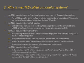 3: Why is menTCS called a modular system?
▪ menTCS is modular in terms of hardware based on its proven 19” CompactPCI technology:
▪ The MH50C controller can be configured with the exact number of required safe I/O channels,
and non-safe functions based on standard CompactPCI boards.
▪ menTCS is modular in terms of I/O location:
▪ Up to 63 remote I/O boxes (with four to eight boards per device) can be connected to one
MH50C controller, saving huge wiring cost and increasing the operation stability.
▪ menTCS is modular in terms of software:
▪ Ready to integrate all state-of-the-art real-time operating system BSPs, with QNX being used as
the standard operating system
▪ Ready to mix and match RTOS for safe functions with Linux for non-safe functions
▪ Ready to communicate via the EtherCAT standard real-time variant of standard Ethernet
▪ Ready to start programming based on different standard environments
▪ menTCS is modular in terms of certification:
▪ As the complete menTCS solution may contain “safe” and “non-safe” parts, different SIL 4
certification packages are provided.
▪ All certificates are available either for the hardware only or as a bundle together with the safe
components of the QNX real-time operating system.
 