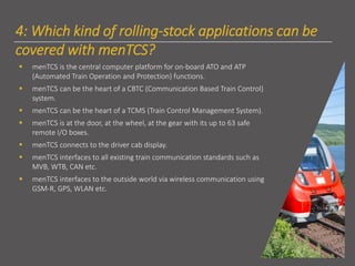 4: Which kind of rolling-stock applications can be
covered with menTCS?
▪ menTCS is the central computer platform for on-board ATO and ATP
(Automated Train Operation and Protection) functions.
▪ menTCS can be the heart of a CBTC (Communication Based Train Control)
system.
▪ menTCS can be the heart of a TCMS (Train Control Management System).
▪ menTCS is at the door, at the wheel, at the gear with its up to 63 safe
remote I/O boxes.
▪ menTCS connects to the driver cab display.
▪ menTCS interfaces to all existing train communication standards such as
MVB, WTB, CAN etc.
▪ menTCS interfaces to the outside world via wireless communication using
GSM-R, GPS, WLAN etc.
 