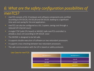 6: What are the safety configuration possibilities of
menTCS?
▪ menTCS consists of SIL 4 hardware and software components pre-certified
according to EN 50126, EN 50128 and EN 50129, leading to a significant
time and cost saving for the end application.
▪ menTCS can also be configured as a SIL 2 system, saving cost through a
reduced I/O channel count.
▪ A single F75P (safe CPU board) or MH50C (safe menTCS controller) is
already a 2oo2 unit according to EN 50129. 2oo2
▪ The MH50C is designed to be fail-safe.
▪ It supports double execution of software on two redundant processors.
▪ It supports cross-checking between two redundant processors.
▪ The safe communication with the I/O is based on safety protocols.
Use Case for menTCS:
 