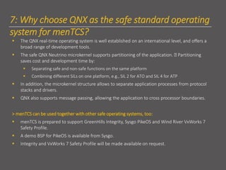 7: Why choose QNX as the safe standard operating
system for menTCS?
▪ The QNX real-time operating system is well established on an international level, and offers a
broad range of development tools.
▪ The safe QNX Neutrino microkernel supports partitioning of the application. Partitioning
saves cost and development time by:
▪ Separating safe and non-safe functions on the same platform
▪ Combining different SILs on one platform, e.g., SIL 2 for ATO and SIL 4 for ATP
▪ In addition, the microkernel structure allows to separate application processes from protocol
stacks and drivers.
▪ QNX also supports message passing, allowing the application to cross processor boundaries.
> menTCS can be used together with other safe operating systems, too:
▪ menTCS is prepared to support GreenHills Integrity, Sysgo PikeOS and Wind River VxWorks 7
Safety Profile.
▪ A demo BSP for PikeOS is available from Sysgo.
▪ Integrity and VxWorks 7 Safety Profile will be made available on request.
 