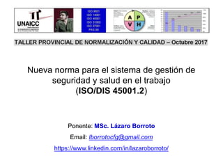Ponente: MSc. Lázaro Borroto
Email: lborrotocfg@gmail.com
https://www.linkedin.com/in/lazaroborroto/
Nueva norma para el sistema de gestión de
seguridad y salud en el trabajo
(ISO/DIS 45001.2)
 