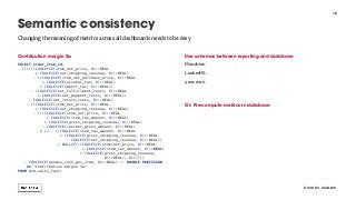 Contribution margin 3a
SELECT order_item_id,
((((((COALESCE(item_net_price, 0)::REAL
+ COALESCE(net_shipping_revenue, 0)::REAL)
- ((COALESCE(item_net_purchase_price, 0)::REAL
+ COALESCE(alcohol_tax, 0)::REAL)
+ COALESCE(import_tax, 0)::REAL))
- (COALESCE(net_fulfillment_costs, 0)::REAL
+ COALESCE(net_payment_costs, 0)::REAL))
- COALESCE(net_return_costs, 0)::REAL)
- ((COALESCE(item_net_price, 0)::REAL
+ COALESCE(net_shipping_revenue, 0)::REAL)
- ((((COALESCE(item_net_price, 0)::REAL
+ COALESCE(item_tax_amount, 0)::REAL)
+ COALESCE(gross_shipping_revenue, 0)::REAL)
- COALESCE(voucher_gross_amount, 0)::REAL)
* (1 - ((COALESCE(item_tax_amount, 0)::REAL
+ (COALESCE(gross_shipping_revenue, 0)::REAL
- COALESCE(net_shipping_revenue, 0)::REAL))
/ NULLIF(((COALESCE(item_net_price, 0)::REAL
+ COALESCE(item_tax_amount, 0)::REAL)
+ COALESCE(gross_shipping_revenue,
0)::REAL), 0))))))
- COALESCE(goodie_cost_per_item, 0)::REAL) :: DOUBLE PRECISION
AS "Contribution margin 3a"
FROM dim.sales_fact;
Use schemas between reporting and database
Mondrian
LookerML
your own
Or: Pre-compute metrics in database
12
Semantic consistency
@martin_loetzsch
Changing the meaning of metrics across all dashboards needs to be easy
 