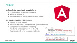 © Instil Software 2017
A TypeScript based web app platform
• Open source – led by team at Google
• Replaces AngularJS
• Provides services for UI, communication, DI etc
UI decomposed into components
• Follows an MVC pattern
• HTML for the View – annotated with special directives
• Component localised CSS for styling
• TypeScript for component Code Behind
• Augmented with other services, model etc.
Angular
@Component({
selector: ‘app-menubar',
templateUrl: ‘./menubar.component.html’
styleUrls: [‘./menubar.component.css’]
})
export class FetchDataComponent {
<h1>This is a HTML file</h1>
<app-menubar></app-menubar>
 