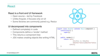 © Instil Software 2017
React is a front end UI framework
• Open source – led by Facebook
• Unlike Angular, it focuses only on UI
• Some libraries are commonly paired e.g. Redux
UI decomposed into components
• Defined completely in code
• Components define a ‘render’ method
• This returns a component tree
• JSX makes creating objects like writing HTML
React
export class Weather extends React.Component {
constructor() {
super();
}
public render() {
return <div>
<h1>This is JSX</h1>
<WeatherTable></WeatherTable>
</div>;
}
}
 