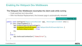 © Instil Software 2017
The Webpack Dev Middleware recompiles the client code while running
• Code watched and rebundled
• With Hot Module Replacement, the browser page is automatically reloaded
Enabling the Webpack Dev Middleware
public void Configure(IApplicationBuilder app, IHostingEnvironment env) {
if (env.IsDevelopment()) {
app.UseDeveloperExceptionPage();
app.UseWebpackDevMiddleware(new WebpackDevMiddlewareOptions {
HotModuleReplacement = true
});
}
else {
app.UseExceptionHandler("/Home/Error");
}
Startup.cs
 