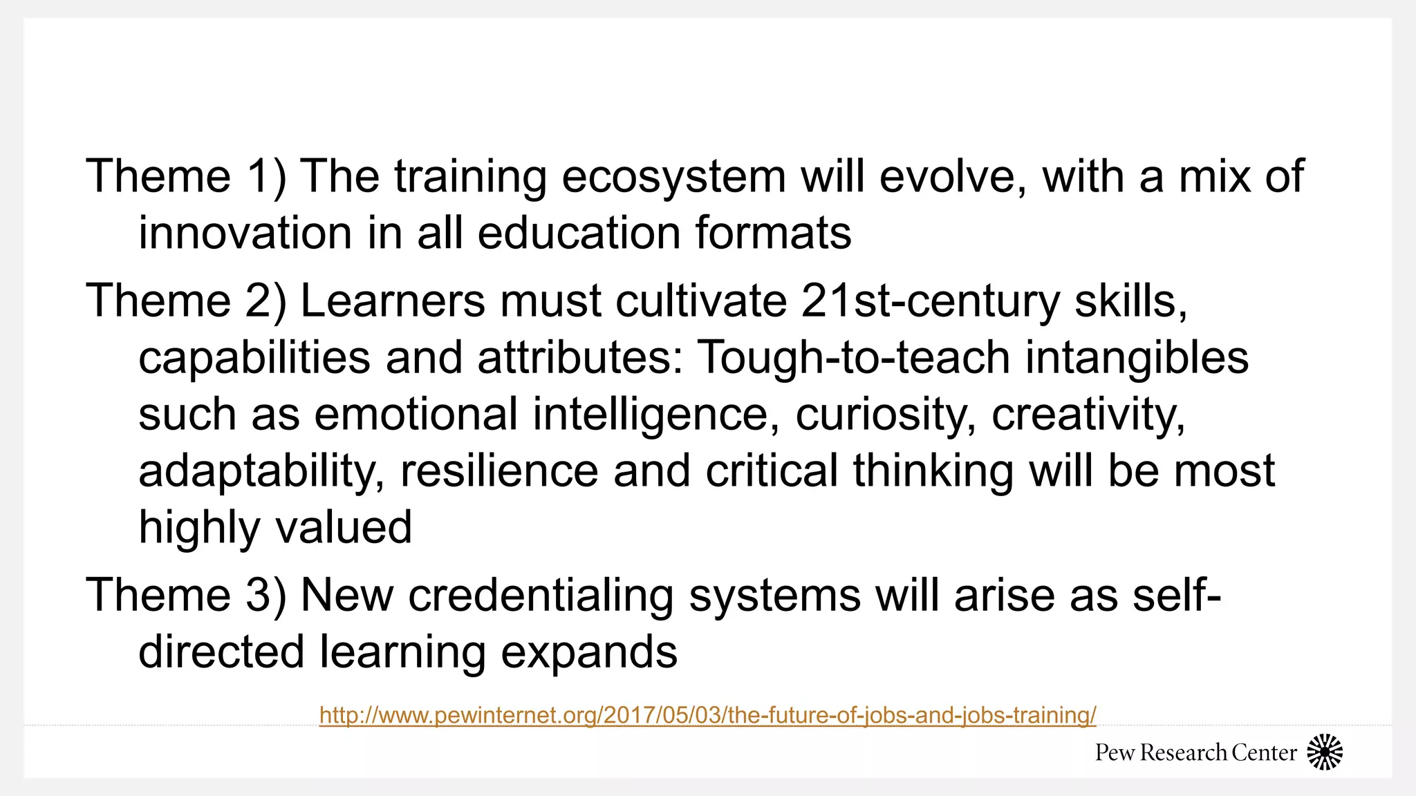 Theme 1) The training ecosystem will evolve, with a mix of
innovation in all education formats
Theme 2) Learners must cultivate 21st-century skills,
capabilities and attributes: Tough-to-teach intangibles
such as emotional intelligence, curiosity, creativity,
adaptability, resilience and critical thinking will be most
highly valued
Theme 3) New credentialing systems will arise as self-
directed learning expands
http://www.pewinternet.org/2017/05/03/the-future-of-jobs-and-jobs-training/
 