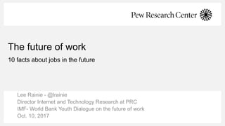 The future of work
10 facts about jobs in the future
Lee Rainie - @lrainie
Director Internet and Technology Research at PRC
IMF- World Bank Youth Dialogue on the future of work
Oct. 10, 2017
 