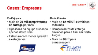 Cases: Empresas
Via Pajuçara
• Mais de 20 mil comprovantes
de entrega por mês
• 8 pessoas na equipe cuidando
apenas deste item
• Estrutura com menor aprendiz
e estagiários
Flash Courrier
• Mais de 12 mil CT-e emitidos
todo mês
• Comprovantes de entrega
enviados para a filial em Porto
Alegre
• Mais de 40m² para
armazenagem
 