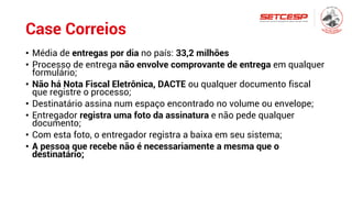 Case Correios
• Média de entregas por dia no país: 33,2 milhões
• Processo de entrega não envolve comprovante de entrega em qualquer
formulário;
• Não há Nota Fiscal Eletrônica, DACTE ou qualquer documento fiscal
que registre o processo;
• Destinatário assina num espaço encontrado no volume ou envelope;
• Entregador registra uma foto da assinatura e não pede qualquer
documento;
• Com esta foto, o entregador registra a baixa em seu sistema;
• A pessoa que recebe não é necessariamente a mesma que o
destinatário;
 
