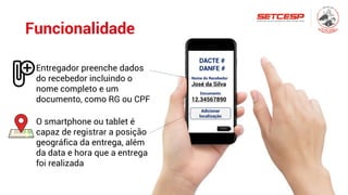 Funcionalidade
DACTE #
DANFE #
Nome do Recebedor
José da Silva
Documento
12.34567890
Adicionar
localização
Próximo
Entregador preenche dados
do recebedor incluindo o
nome completo e um
documento, como RG ou CPF
O smartphone ou tablet é
capaz de registrar a posição
geográfica da entrega, além
da data e hora que a entrega
foi realizada
 