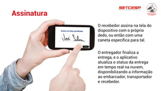 Assinatura
Entrega
O recebedor assina na tela do
dispositivo com o próprio
dedo, ou então com uma
caneta específica para tal.
O entregador finaliza a
entrega, e o aplicativo
atualiza o status da entrega
em tempo real na nuvem,
disponibilizando a informação
ao embarcador, transportador
e recebedor.
 