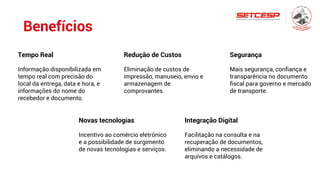Benefícios
Tempo Real
Informação disponibilizada em
tempo real com precisão do
local da entrega, data e hora, e
informações do nome do
recebedor e documento.
Redução de Custos
Eliminação de custos de
impressão, manuseio, envio e
armazenagem de
comprovantes.
Segurança
Mais segurança, confiança e
transparência no documento
fiscal para governo e mercado
de transporte.
Novas tecnologias
Incentivo ao comércio eletrônico
e a possibilidade de surgimento
de novas tecnologias e serviços.
Integração Digital
Facilitação na consulta e na
recuperação de documentos,
eliminando a necessidade de
arquivos e catálogos.
 