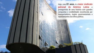 Hoje, com 81 anos, é o maior sindicato
patronal da América Latina e
protagonista de uma história com grandes
conquistas e credibilidade reconhecida por
transportadores, órgãos governamentais e
representantes da esfera política.
 