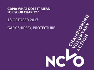 GDPR: WHAT DOES IT MEAN
FOR YOUR CHARITY?
18 OCTOBER 2017
GARY SHIPSEY, PROTECTURE
 