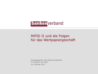 MiFID II und die Folgen
für das Wertpapiergeschäft
Pressegespräch des Bankenverbandes
in Frankfurt am Main
18. Oktober 2017
 