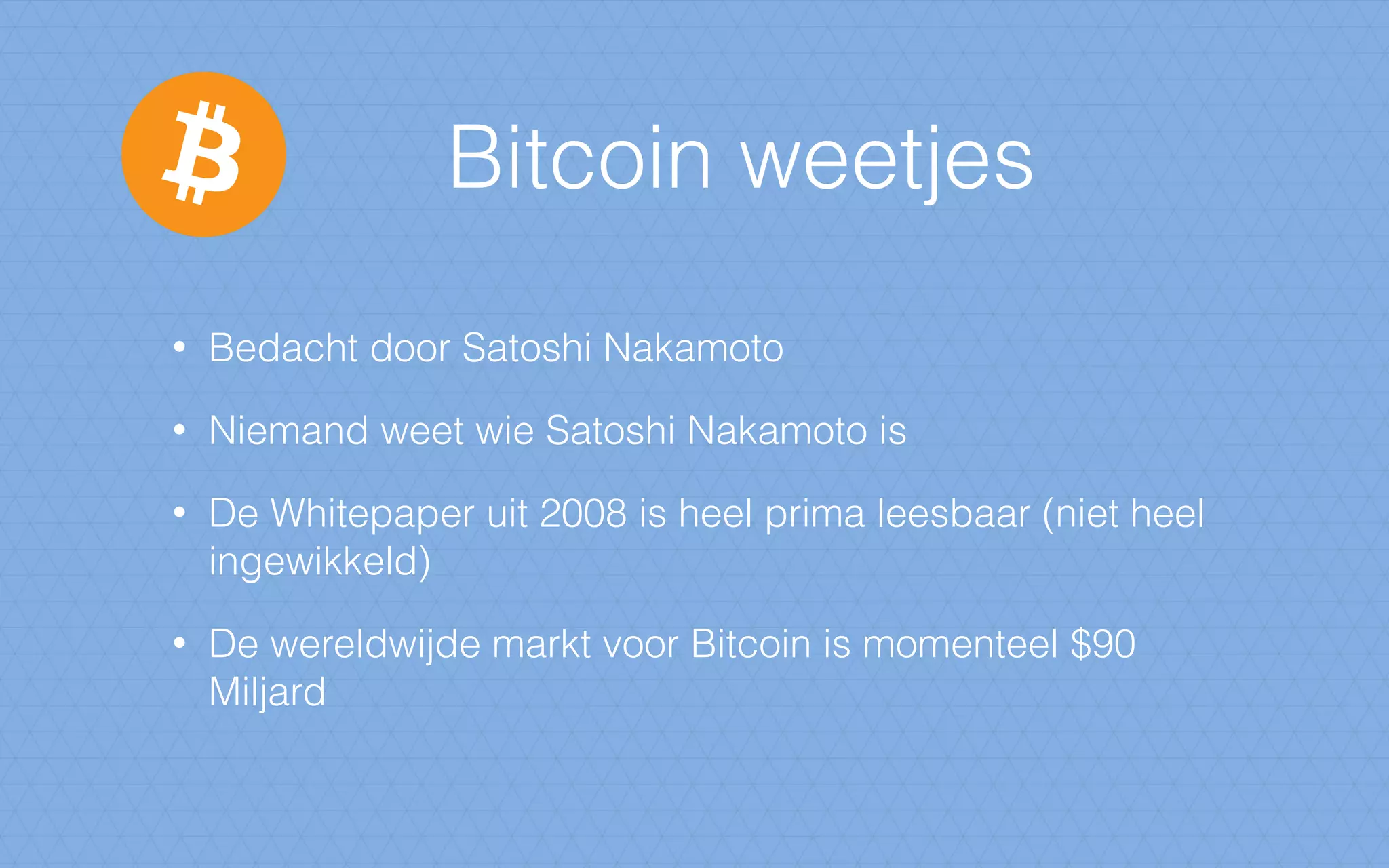 Bitcoin weetjes
• Bedacht door Satoshi Nakamoto
• Niemand weet wie Satoshi Nakamoto is
• De Whitepaper uit 2008 is heel prima leesbaar (niet heel
ingewikkeld)
• De wereldwijde markt voor Bitcoin is momenteel $90
Miljard
 
