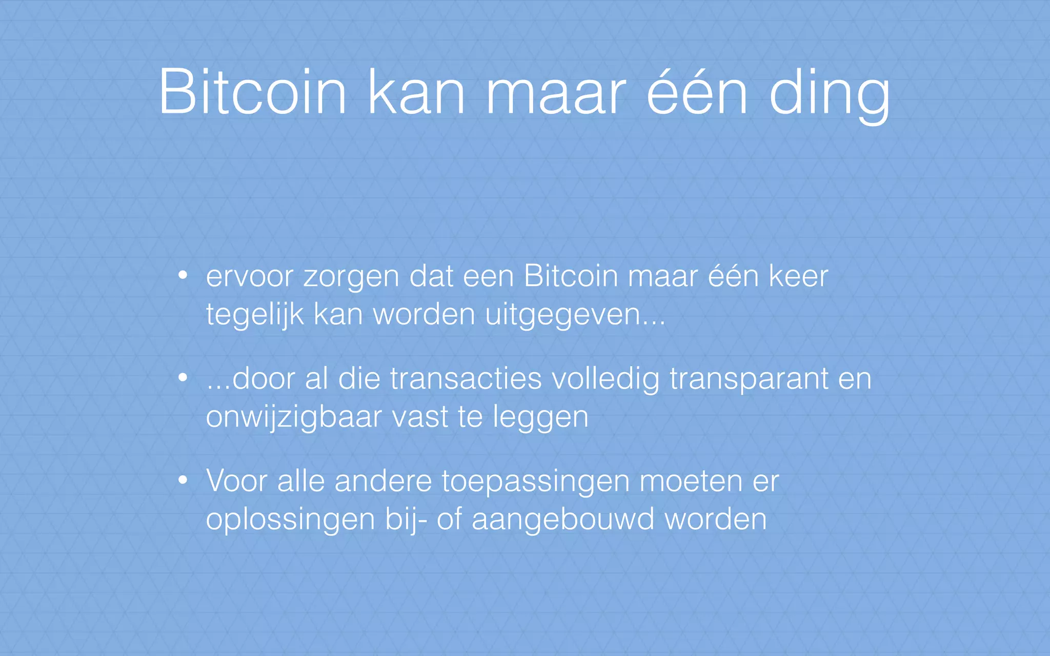 Bitcoin kan maar één ding
• ervoor zorgen dat een Bitcoin maar één keer
tegelijk kan worden uitgegeven...
• ...door al die transacties volledig transparant en
onwijzigbaar vast te leggen
• Voor alle andere toepassingen moeten er
oplossingen bij- of aangebouwd worden
 