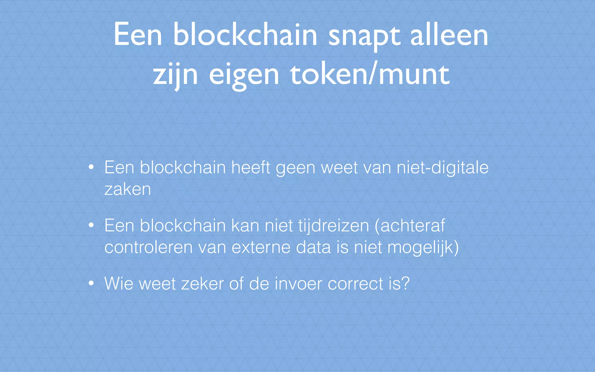 Een blockchain snapt alleen
zijn eigen token/munt
• Een blockchain heeft geen weet van niet-digitale
zaken
• Een blockchain kan niet tijdreizen (achteraf
controleren van externe data is niet mogelijk)
• Wie weet zeker of de invoer correct is?
 