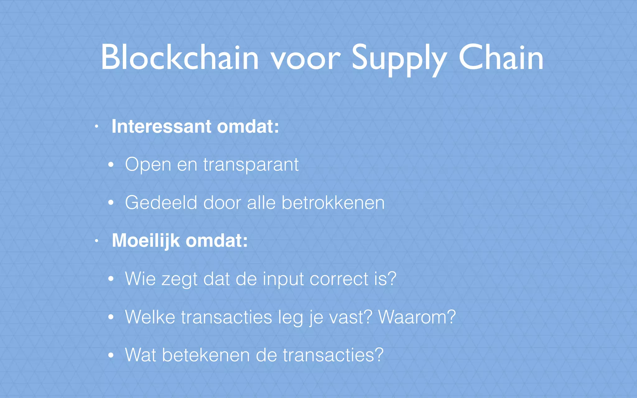 Blockchain voor Supply Chain
• Interessant omdat:
• Open en transparant
• Gedeeld door alle betrokkenen
• Moeilijk omdat:
• Wie zegt dat de input correct is?
• Welke transacties leg je vast? Waarom?
• Wat betekenen de transacties?
 