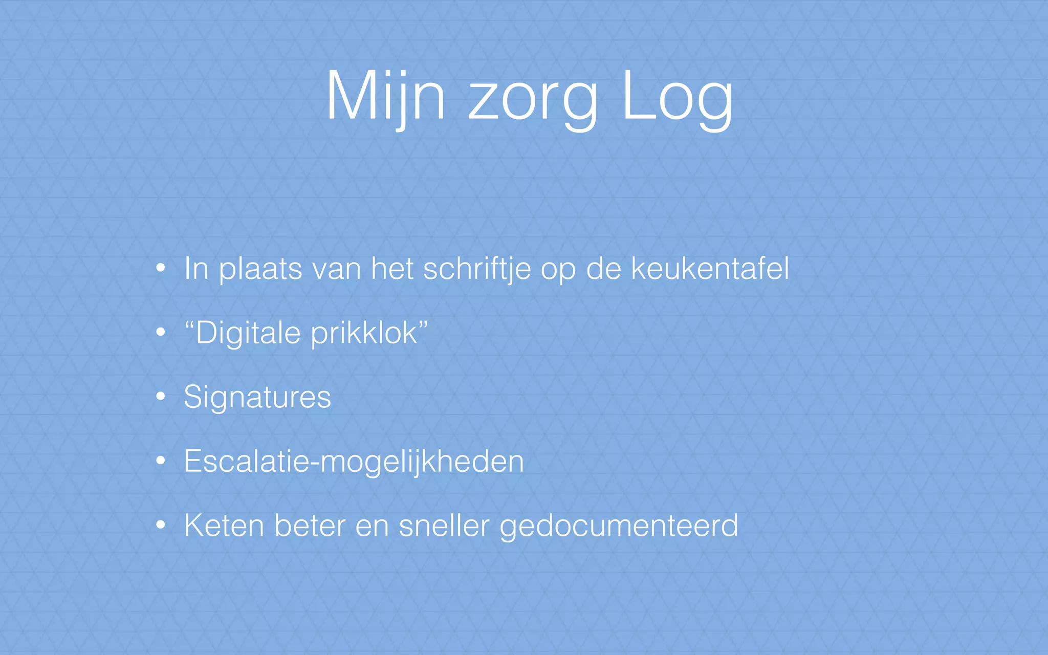 Mijn zorg Log
• In plaats van het schriftje op de keukentafel
• “Digitale prikklok”
• Signatures
• Escalatie-mogelijkheden
• Keten beter en sneller gedocumenteerd
 