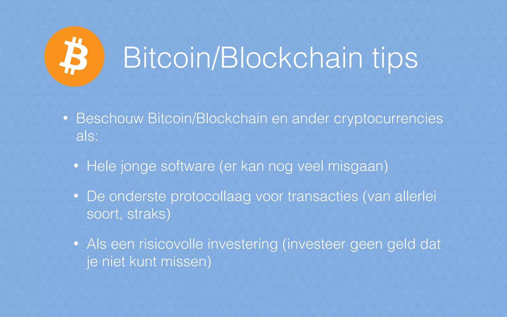 Bitcoin/Blockchain tips
• Beschouw Bitcoin/Blockchain en ander cryptocurrencies
als:
• Hele jonge software (er kan nog veel misgaan)
• De onderste protocollaag voor transacties (van allerlei
soort, straks)
• Als een risicovolle investering (investeer geen geld dat
je niet kunt missen)
 