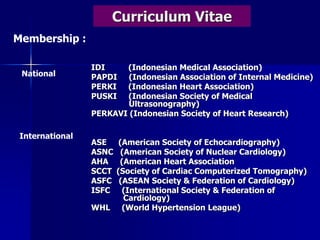Curriculum Vitae
IDI (Indonesian Medical Association)
PAPDI (Indonesian Association of Internal Medicine)
PERKI (Indonesian Heart Association)
PUSKI (Indonesian Society of Medical
Ultrasonography)
PERKAVI (Indonesian Society of Heart Research)
ASE (American Society of Echocardiography)
ASNC (American Society of Nuclear Cardiology)
AHA (American Heart Association
SCCT (Society of Cardiac Computerized Tomography)
ASFC (ASEAN Society & Federation of Cardiology)
ISFC (International Society & Federation of
Cardiology)
WHL (World Hypertension League)
Membership :
National
International
 