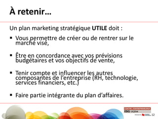 À retenir…
Un plan marketing stratégique UTILE doit :
 Vous permettre de créer ou de rentrer sur le
marché visé,
 Être en concordance avec vos prévisions
budgétaires et vos objectifs de vente,
 Tenir compte et influencer les autres
composantes de l’entreprise (RH, technologie,
services financiers, etc.)
 Faire partie intégrante du plan d’affaires.
12
 