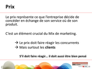 Prix
Le prix représente ce que l’entreprise décide de
concéder en échange de son service où de son
produit.
C’est un élément crucial du Mix de marketing.
 Le prix doit faire réagir les concurrents
 Mais surtout les clients
S’il doit faire réagir… il doit aussi être bien pensé
13
 