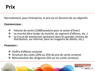 Prix
Normalement, pour l’entreprise, le prix est en fonction de ses objectifs:
Commerciaux :
 Volume de vente (15000 produits pour la saison d’hiver)
 Le marché (être leader du marché, du segment d’affaires, etc..)
 Le circuit de distribution (présence dans les grandes chaînes de
distribution, sur Internet, dans les magasins de détails, etc.)
Financiers :
 Chiffre d’affaires souhaité
 Structure des coûts (20% ou 35% du prix de vente unitaire)
 Rémunération des dirigeants (5% sur les unités vendues)
14
 