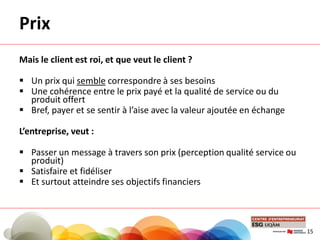 Prix
Mais le client est roi, et que veut le client ?
 Un prix qui semble correspondre à ses besoins
 Une cohérence entre le prix payé et la qualité de service ou du
produit offert
 Bref, payer et se sentir à l’aise avec la valeur ajoutée en échange
L’entreprise, veut :
 Passer un message à travers son prix (perception qualité service ou
produit)
 Satisfaire et fidéliser
 Et surtout atteindre ses objectifs financiers
15
 