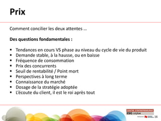 Prix
Comment concilier les deux attentes …
Des questions fondamentales :
 Tendances en cours VS phase au niveau du cycle de vie du produit
 Demande stable, à la hausse, ou en baisse
 Fréquence de consommation
 Prix des concurrents
 Seuil de rentabilité / Point mort
 Perspectives à long terme
 Connaissance du marché
 Dosage de la stratégie adoptée
 L’écoute du client, il est le roi après tout
16
 