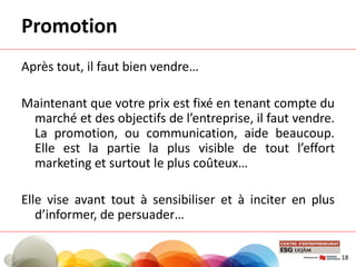 Promotion
Après tout, il faut bien vendre…
Maintenant que votre prix est fixé en tenant compte du
marché et des objectifs de l’entreprise, il faut vendre.
La promotion, ou communication, aide beaucoup.
Elle est la partie la plus visible de tout l’effort
marketing et surtout le plus coûteux…
Elle vise avant tout à sensibiliser et à inciter en plus
d’informer, de persuader…
18
 