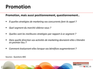 Promotion
Promotion, mais aussi positionnement, questionnement..
 À quelles stratégies de marketing vos concurrents font-ils appel ?
 Quel segment du marché ciblerez-vous ?
 Quelles sont les meilleures stratégies par rapport à ce segment ?
 Dans quelle direction vos activités de marketing devraient-elles s'étendre
en premier lieu ?
 Comment évolueront-elles lorsque vos bénéfices augmenteront ?
Sources : Questions BDC
19
 