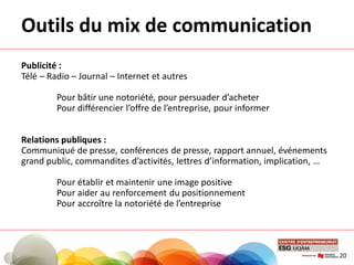 Publicité :
Télé – Radio – Journal – Internet et autres
Pour bâtir une notoriété, pour persuader d’acheter
Pour différencier l’offre de l’entreprise, pour informer
Relations publiques :
Communiqué de presse, conférences de presse, rapport annuel, événements
grand public, commandites d’activités, lettres d’information, implication, …
Pour établir et maintenir une image positive
Pour aider au renforcement du positionnement
Pour accroître la notoriété de l’entreprise
Outils du mix de communication
20
 