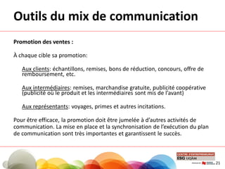 Outils du mix de communication
Promotion des ventes :
À chaque cible sa promotion:
Aux clients: échantillons, remises, bons de réduction, concours, offre de
remboursement, etc.
Aux intermédiaires: remises, marchandise gratuite, publicité coopérative
(publicité où le produit et les intermédiaires sont mis de l’avant)
Aux représentants: voyages, primes et autres incitations.
Pour être efficace, la promotion doit être jumelée à d’autres activités de
communication. La mise en place et la synchronisation de l’exécution du plan
de communication sont très importantes et garantissent le succès.
21
 