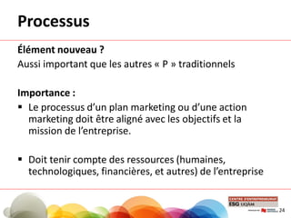 Processus
Élément nouveau ?
Aussi important que les autres « P » traditionnels
Importance :
 Le processus d’un plan marketing ou d’une action
marketing doit être aligné avec les objectifs et la
mission de l’entreprise.
 Doit tenir compte des ressources (humaines,
technologiques, financières, et autres) de l’entreprise
24
 