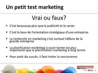 Un petit test marketing
Vrai ou faux?
 C’est beaucoup plus que la publicité et la vente
 C’est la base de l’orientation stratégique d’une entreprise
 La recherche en marketing c’est surtout l’affaire de la
grande entreprise
 La planification marketing à court terme est plus
importante que la planification marketing à long terme
 Pour avoir du succès, il faut imiter la concurrence
3
 