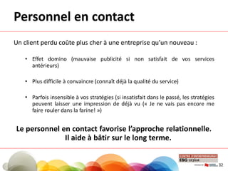 Personnel en contact
Un client perdu coûte plus cher à une entreprise qu’un nouveau :
• Effet domino (mauvaise publicité si non satisfait de vos services
antérieurs)
• Plus difficile à convaincre (connaît déjà la qualité du service)
• Parfois insensible à vos stratégies (si insatisfait dans le passé, les stratégies
peuvent laisser une impression de déjà vu (« Je ne vais pas encore me
faire rouler dans la farine! »)
Le personnel en contact favorise l’approche relationnelle.
Il aide à bâtir sur le long terme.
32
 