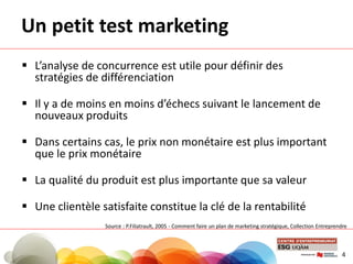 Un petit test marketing
 L’analyse de concurrence est utile pour définir des
stratégies de différenciation
 Il y a de moins en moins d’échecs suivant le lancement de
nouveaux produits
 Dans certains cas, le prix non monétaire est plus important
que le prix monétaire
 La qualité du produit est plus importante que sa valeur
 Une clientèle satisfaite constitue la clé de la rentabilité
4
Source : P.Filiatrault, 2005 - Comment faire un plan de marketing stratégique, Collection Entreprendre
 