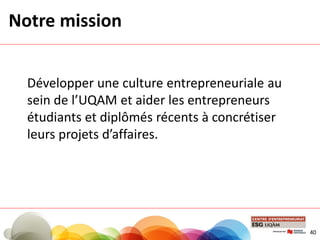 Notre mission
Développer une culture entrepreneuriale au
sein de l’UQAM et aider les entrepreneurs
étudiants et diplômés récents à concrétiser
leurs projets d’affaires.
40
 