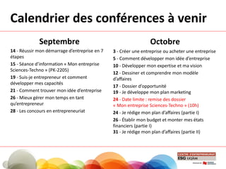 Calendrier des conférences à venir
Septembre
14 - Réussir mon démarrage d’entreprise en 7
étapes
15 - Séance d’information « Mon entreprise
Sciences-Techno » (PK-2205)
19 - Suis-je entrepreneur et comment
développer mes capacités
21 - Comment trouver mon idée d’entreprise
26 - Mieux gérer mon temps en tant
qu’entrepreneur
28 - Les concours en entrepreneuriat
Octobre
3 - Créer une entreprise ou acheter une entreprise
5 - Comment développer mon idée d’entreprise
10 - Développer mon expertise et ma vision
12 - Dessiner et comprendre mon modèle
d’affaires
17 - Dossier d’opportunité
19 - Je développe mon plan marketing
24 - Date limite : remise des dossier
« Mon entreprise Sciences-Techno » (10h)
24 - Je rédige mon plan d’affaires (partie I)
26 - Établir mon budget et monter mes états
financiers (partie I)
31 - Je rédige mon plan d’affaires (partie II)
 