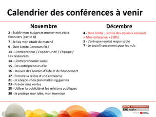 Calendrier des conférences à venir
Novembre
2 - Établir mon budget et monter mes états
financiers (partie II)
7 - Je fais mon étude de marché
9 - Date Limite Concours PILE
13 - L’entrepreneur / L’opportunité / L’équipe /
Les ressources
14 - L’entrepreneuriat social
15 - Des entrepreneurs d’ici
16 - Trouver des sources d’aide et de financement
17 - Prendre la relève d’une entreprise
21 - Je conçois mon plan marketing guérilla
23 - Prévoir mes ventes
28 - Utiliser la publicité et les relations publiques
30 - Je protège mon idée, mon invention
Décembre
4 - Date limite : remise des dossiers concours
« Mon entreprise » (10h)
5 - L’entrepreneuriat responsable
7 - Le sociofinancement pour les nuls
 