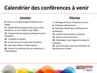 Calendrier des conférences à venir
Janvier
9 - Réussir mon démarrage d’entreprise en 7
étapes
11 - Quelle forme juridique choisir pour mon
entreprise: inc, enr, SENC, Coop, OBNL, …
16 - Comprendre les aspects juridiques de mon
entreprise
18 - Travailler en équipe
23 - Je vois loin, je m’inspire des franchises
25 - Faire des affaires à l’international
30 - Assurer la croissance de son entreprise à
l’international
Février
1 - Montage financier à la portée de tous
6 - Présenter efficacement
8 - Présenter devant des investisseurs et
partenaires
13 - Vendre mes produits ou services
15 - Gérer et tenir mes livres
20 - Développer mon image de marque et
l’exploiter
22 - Quoi faire pour que mon entreprise se
démarque sur le web
 