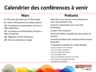 Calendrier des conférences à venir
Mars
6 - Mon plan de travail vers le démarrage
8 - Utiliser efficacement les médias sociaux
13 - Je pratique ma présentation concours «
Men entreprise»
15 - Je pratique ma présentation concours «
Men entreprise»
20 - Négocier, nerf de l’entreprise
22 - Faire du commerce en ligne
Podcasts
•Quoi faire pour avancer mon entreprise au
cours des prochains mois
•6 atouts à développer pour tout chef
d’entreprise
•Je gère mon entreprise
•Comment définir la qualité de mes produits et
services
•Comment produire des produits et des services
de qualité
•7 disciplines inspirées de E Myth Mastery
JE suis leader de mon entreprise
JE suis le leader marketing
JE suis le leader des finances
JE suis le gestionnaire
JE suis le prestataire-chef pour mon client
JE convertis mes prospects en client
JE génère des prospects
 