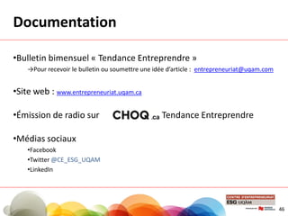 Documentation
•Bulletin bimensuel « Tendance Entreprendre »
→Pour recevoir le bulletin ou soumettre une idée d’article : entrepreneuriat@uqam.com
•Site web : www.entrepreneuriat.uqam.ca
•Émission de radio sur : Tendance Entreprendre
•Médias sociaux
•Facebook
•Twitter @CE_ESG_UQAM
•LinkedIn
46
 